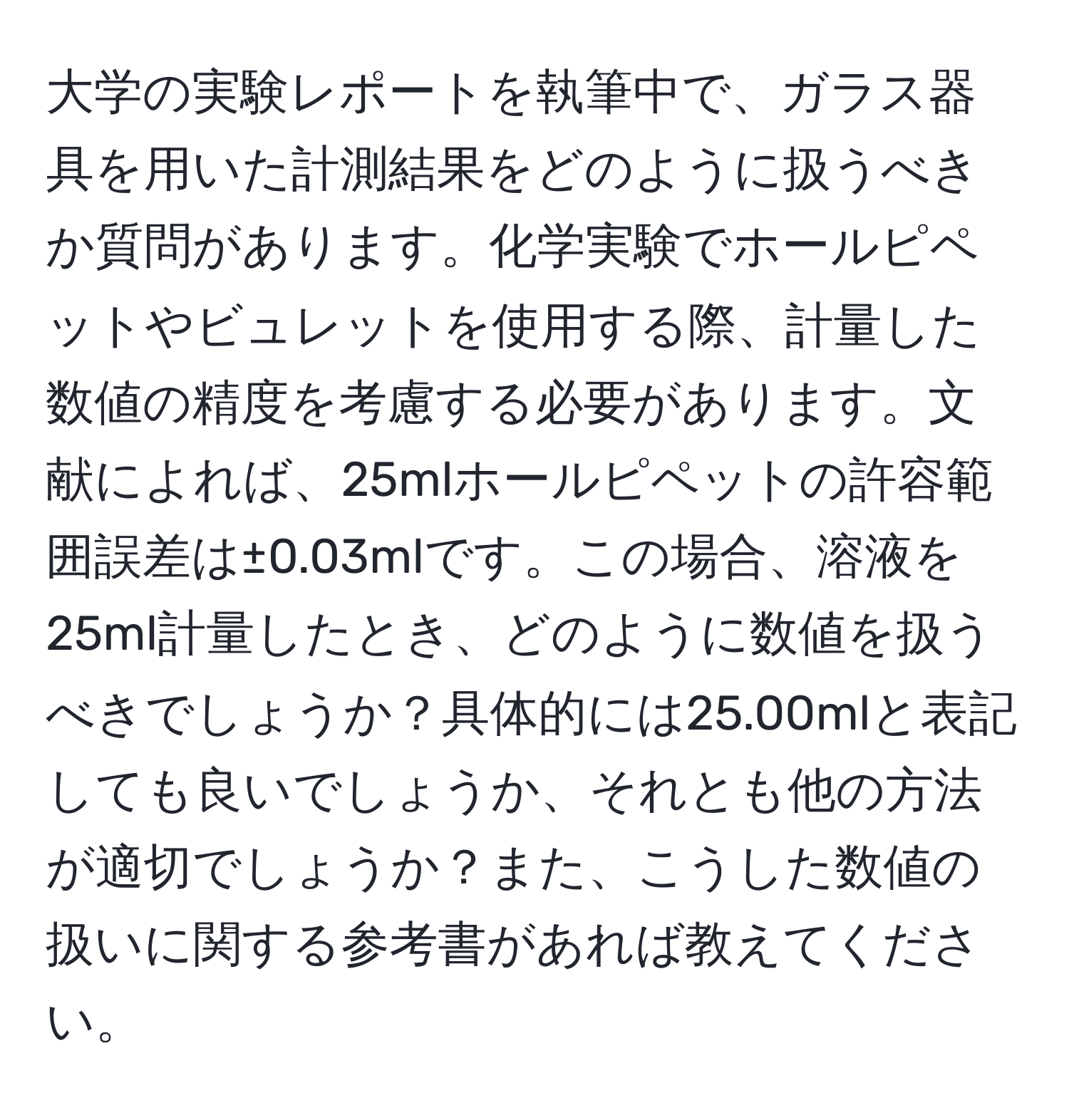 大学の実験レポートを執筆中で、ガラス器具を用いた計測結果をどのように扱うべきか質問があります。化学実験でホールピペットやビュレットを使用する際、計量した数値の精度を考慮する必要があります。文献によれば、25mlホールピペットの許容範囲誤差は±0.03mlです。この場合、溶液を25ml計量したとき、どのように数値を扱うべきでしょうか？具体的には25.00mlと表記しても良いでしょうか、それとも他の方法が適切でしょうか？また、こうした数値の扱いに関する参考書があれば教えてください。