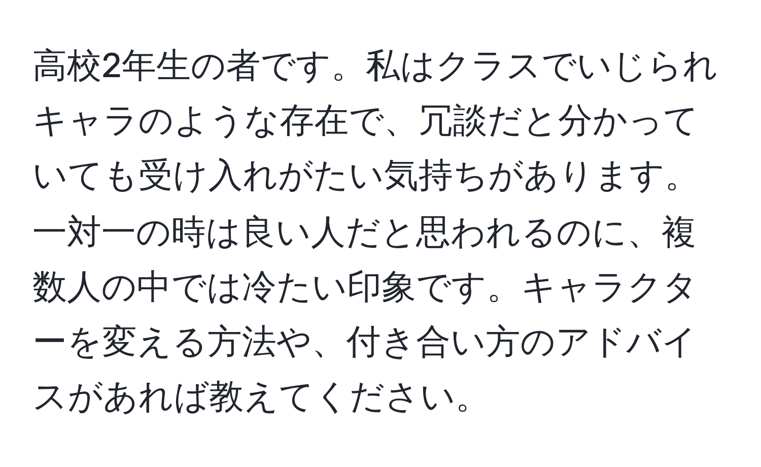 高校2年生の者です。私はクラスでいじられキャラのような存在で、冗談だと分かっていても受け入れがたい気持ちがあります。一対一の時は良い人だと思われるのに、複数人の中では冷たい印象です。キャラクターを変える方法や、付き合い方のアドバイスがあれば教えてください。