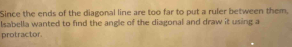 Since the ends of the diagonal line are too far to put a ruler between them. 
Isabella wanted to find the angle of the diagonal and draw it using a 
protractor.