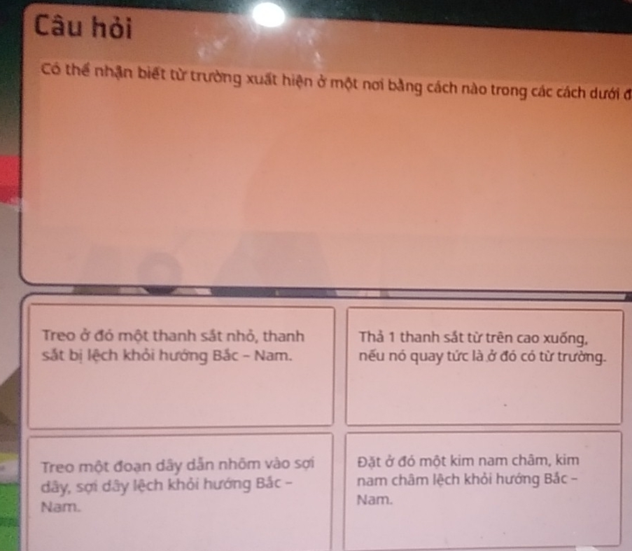 Câu hỏi 
Có thể nhận biết từ trường xuất hiện ở một nơi bằng cách nào trong các cách dưới đ 
Treo ở đó một thanh sắt nhỏ, thanh Thả 1 thanh sắt từ trên cao xuống, 
sắt bị lệch khỏi hướng Bắc - Nam. nếu nó quay tức là ở đó có từ trường. 
Treo một đoạn dây dẫn nhôm vào sợi Đặt ở đó một kim nam châm, kim 
dây, sợi dây lệch khỏi hướng Bắc - nam châm lệch khỏi hướng Bắc - 
Nam. 
Nam.