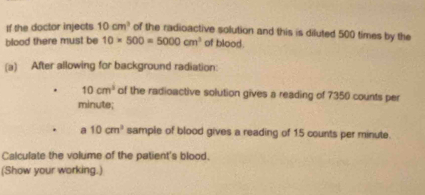 If the doctor injects 10cm^3 of the radioactive solution and this is diluted 500 times by the 
blood there must be 10* 500=5000cm^3 of blood. 
(a) After allowing for background radiation:
10cm^3 of the radioactive solution gives a reading of 7350 counts per
minute; 
a 10cm^3 sample of blood gives a reading of 15 counts per minute. 
Calculate the volume of the patient's blood. 
(Show your working.)