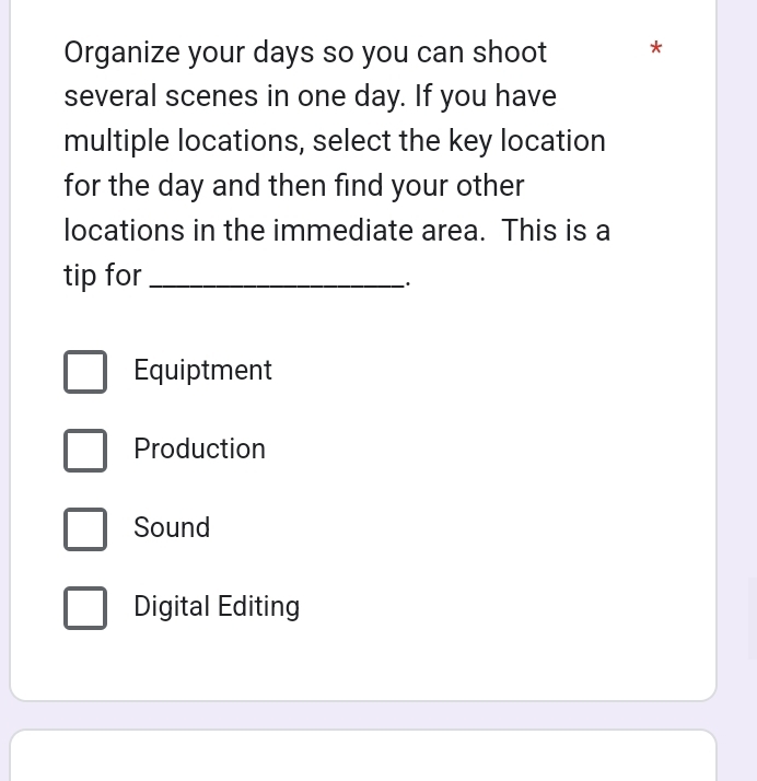 Organize your days so you can shoot *
several scenes in one day. If you have
multiple locations, select the key location
for the day and then find your other
locations in the immediate area. This is a
tip for_
Equiptment
Production
Sound
Digital Editing