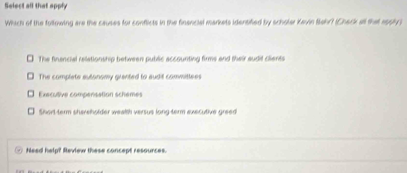 Select all that apply
Which of the following are the causes for conflicts in the financial markets identified by scholar Kevin Behr? (Check all that appy
The financial relationship between public accounting firms and their audit clients
The complete autonomy granted to audit committees
Executive compensation schemes
Short-term shareholder wealth versus long term executive greed
Need help? Review these concept resources.