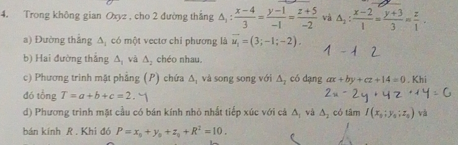 Trong không gian Oxyz , cho 2 đường thắng △ _1: (x-4)/3 = (y-1)/-1 = (z+5)/-2  và △ _2: (x-2)/1 = (y+3)/3 = z/1 . 
a) Đường thắng △ _1 có một vectơ chỉ phương là vector u_1=(3;-1;-2). 
b) Hai đường thắng △ _1 và △ _2 chéo nhau. 
c) Phương trình mặt phẳng (P) chứa △ _1 và song song với △ _2 có dạng ax+by+cz+14=0. Khi 
đó tổng T=a+b+c=2
d) Phương trình mặt cầu có bán kính nhỏ nhất tiếp xúc với cả △ _s và △ _2 có tâm I(x_0;y_0;z_0) V 
bán kính R. Khi đó P=x_0+y_0+z_0+R^2=10.