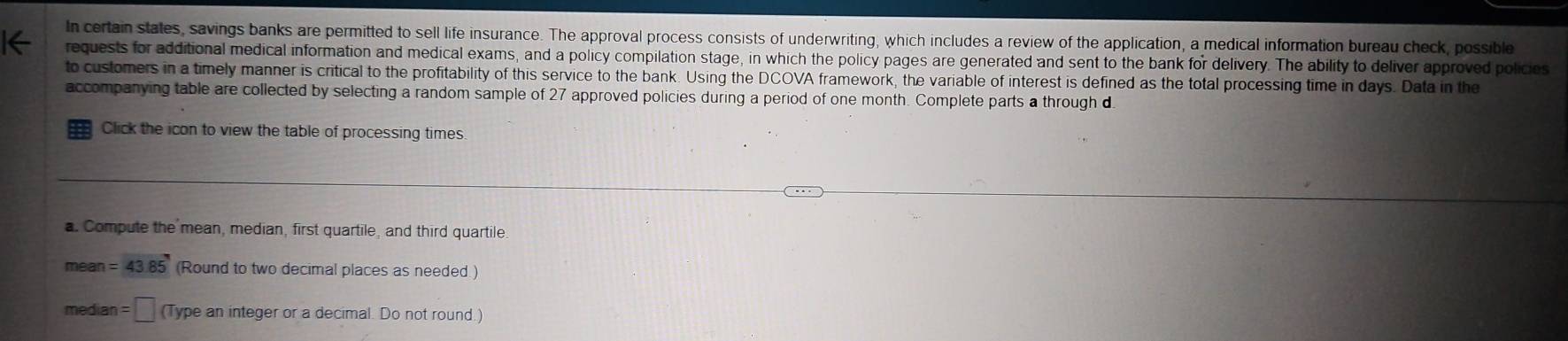 In certain states, savings banks are permitted to sell life insurance. The approval process consists of underwriting, which includes a review of the application, a medical information bureau check, possible 
requests for additional medical information and medical exams, and a policy compilation stage, in which the policy pages are generated and sent to the bank for delivery. The ability to deliver approved policies 
to customers in a timely manner is critical to the profitability of this service to the bank. Using the DCOVA framework, the variable of interest is defined as the total processing time in days. Data in the 
accompanying table are collected by selecting a random sample of 27 approved policies during a period of one month. Complete parts a through d 
Click the icon to view the table of processing times. 
a. Compute the mean, median, first quartile, and third quartile 
mean =43.85 (Round to two decimal places as needed) 
median =□ (Type an integer or a decimal. Do not round.)