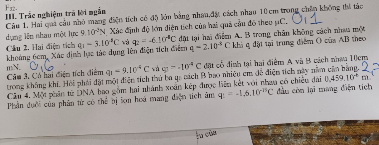 F_32. 
III. Trắc nghiệm trã lời ngắn 
Câu 1. Hai quả cầu nhỏ mang điện tích có độ lớn bằng nhau,đặt cách nhau 10cm trong chân không thì tác 
dụng lên nhau một lực 9.10^(-3)N Xác định độ lớn điện tích của hai quả cầu đó theo μC. 
Câu 2. Hai điện tích q_1=3.10^(-8)C và q_2=-6.10^(-8)C đặt tại hai điểm A. B trong chân không cách nhau một 
khoảng 6cm, Xác định lực tác dụng lên điện tích điểm q=2.10^(-8)C khi q đặt tại trung điểm O của AB theo
mN. và q_2=-10^(-9)C đặt cố định tại hai điểm A và B cách nhau 10cm
Câu 3. Có hai điện tích điểm q_1=9.10^(-9)C
trong không khí. Hỏi phải đặt một điện tích thứ ba q₀ cách B bao nhiêu cm để điện tích này nằm cân bằng. 
Câu 4. Một phân tử DNA bao gồm hai nhánh xoắn kép được liên kết với nhau có chiều dài 0,459.10^(-6)r n. 
Phần đuôi của phân tử có thể bị ion hoá mang điện tích âm q_1=-1,6.10^(-19)C đầu còn lại mang điện tích 
Ấu của