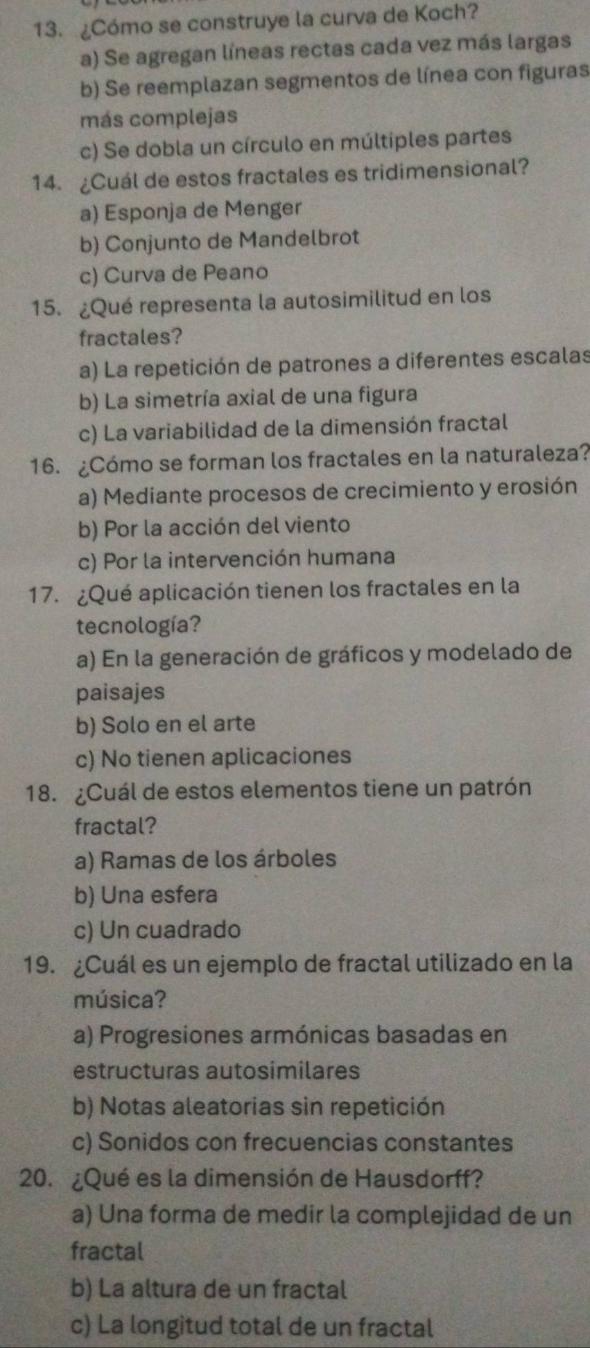 ¿Cómo se construye la curva de Koch?
a) Se agregan líneas rectas cada vez más largas
b) Se reemplazan segmentos de línea con figuras
más complejas
c) Se dobla un círculo en múltiples partes
14. ¿Cuál de estos fractales es tridimensional?
a) Esponja de Menger
b) Conjunto de Mandelbrot
c) Curva de Peano
15. ¿Qué representa la autosimilitud en los
fractales?
a) La repetición de patrones a diferentes escalas
b) La simetría axial de una figura
c) La variabilidad de la dimensión fractal
16. ¿Cómo se forman los fractales en la naturaleza?
a) Mediante procesos de crecimiento y erosión
b) Por la acción del viento
c) Por la intervención humana
17. ¿Qué aplicación tienen los fractales en la
tecnología?
a) En la generación de gráficos y modelado de
paisajes
b) Solo en el arte
c) No tienen aplicaciones
18. ¿Cuál de estos elementos tiene un patrón
fractal?
a) Ramas de los árboles
b) Una esfera
c) Un cuadrado
19. ¿Cuál es un ejemplo de fractal utilizado en la
música?
a) Progresiones armónicas basadas en
estructuras autosimilares
b) Notas aleatorias sin repetición
c) Sonidos con frecuencias constantes
20. ¿Qué es la dimensión de Hausdorff?
a) Una forma de medir la complejidad de un
fractal
b) La altura de un fractal
c) La longitud total de un fractal