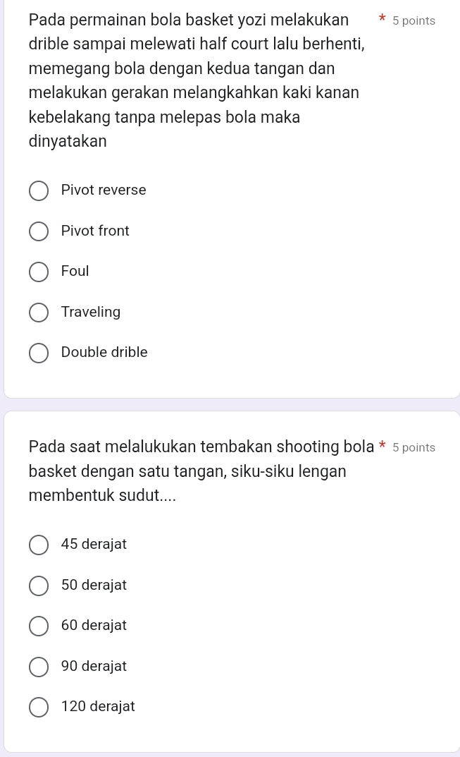 Pada permainan bola basket yozi melakukan 5 points
drible sampai melewati half court lalu berhenti,
memegang bola dengan kedua tangan dan
melakukan gerakan melangkahkan kaki kanan
kebelakang tanpa melepas bola maka
dinyatakan
Pivot reverse
Pivot front
Foul
Traveling
Double drible
Pada saat melalukukan tembakan shooting bola * 5 points
basket dengan satu tangan, siku-siku lengan
membentuk sudut....
45 derajat
50 derajat
60 derajat
90 derajat
120 derajat