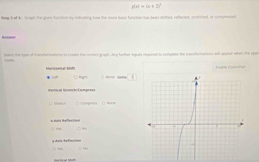 g(x)=(x+2)^3
Step 3 of 4 : Graph the given function by indicating how the more basic function has been shifted, reflected, stretched, or compressed.
Answer
Select the type of transformations to create the correct graph. Any further inputs required to complete the transformations will appear when the app
made.
Horizontal Shift Enable Zoom/Pan
Left Right None Units
Vertical Stretch/Compress
Stretch Compress None
x-Axis Reflection
Yes No 
y-Axis Refection
Yes No
Vertical Shift