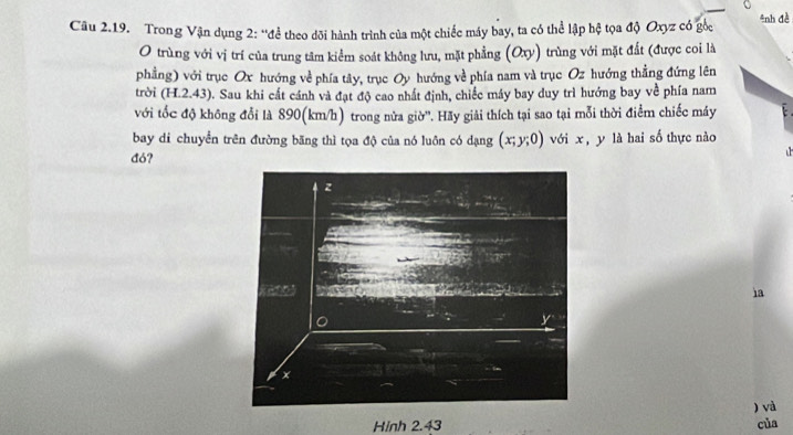 Cu 2.19. Trong Vận dụng 2: “để theo dõi hành trình của một chiếc máy bay, ta có thể lập hệ tọa độ Oxyz có góc #nh đề 
O trùng với vị trí của trung tâm kiểm soát không lưu, mặt phẳng (Oxy) trùng với mặt đất (được coi là 
phẳng) với trục Ox hướng về phía tây, trục Oy hướng về phía nam và trục Oz hướng thẳng đứng lên 
trời (H.2.43). Sau khi cất cánh và đạt độ cao nhất định, chiếc máy bay duy trì hướng bay về phía nam 
với tốc độ không đổi là 890(km/h) trong nửa giờ''. Hãy giải thích tại sao tại mỗi thời điểm chiếc máy 
bay di chuyển trên đường băng thì tọa độ của nó luôn có dạng (x;y;0) với x, y là hai số thực nào 
đó? 
ia 
) và 
Hinh 2.43 của