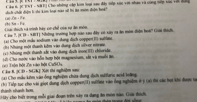 a u S. [C TS T - SCR ] P a 
Câu 6. [CTST - SBT] Cho những cặp kim loại sau đây tiếp xúc với nhau và cùng tiếp xúc với dung 
dịch chất điện li thì kim loại nào sẽ bị ăn mòn điện hoá? 
(a) Zn - Fe. 
(b) Sn - Fe. 
Giải thích và trình bày cơ chế của sự ăn mòn. 
Câu 7. [CD - SBT] Những trường hợp nào sau đây có xây ra ăn mòn điện hoá? Giải thích. 
(a) Cho một mầu sodium vào dung dịch copper(II) sulfate. 
(b) Nhúng một thanh kẽm vào dung dịch silver nitrate. 
(c) Nhúng một thanh sắt vào dung dịch iron(III) chloride. 
(d) Cho nước vào hỗn hợp bột magnesium, sắt và muối ăn. 
(e) Trộn bột Zn vào bột CuSO₄. 
Câu 8. [CD - SGK] Xét thí nghiệm sau: 
(a) Cho mầu kẽm vào ống nghiệm chứa dung dịch sulfuric acid loãng. 
(b) Tiếp tục cho vài giọt dung dịch copper(II) sulfate vào ống nghiệm ở ý (a) thi các bọt khi được tạ 
thành nhanh hơn. 
Hãy cho biết trong mỗi giai đoạn trên xảy ra dạng ăn mòn nào. Giải thích.