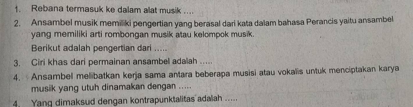 Rebana termasuk ke dalam alat musik .... 
2. Ansambel musik memiliki pengertian yang berasal dari kata dalam bahasa Perancis yaitu ansambel 
yang memiliki arti rombongan musik atau kelompok musik. 
Berikut adalah pengertian dari ..... 
3. Ciri khas dari permainan ansambel adalah ..... 
4. Ansambel melibatkan kerja sama antara beberapa musisi atau vokalis untuk menciptakan karya 
musik yang utuh dinamakan dengan ..... 
4. Yang dimaksud dengan kontrapunktalitas adalah .....