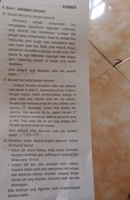 KURMER
F. ISIAN / JAWABAN SINGKAT
26. Bacalah teks berikut dengan saksama!
Membuang sampah sembarangan bisa
menyebabkan pencemaran lingkungan. Lingkungan
yang tercemar bisa menimbulkan burbagai bibit
penyakit yang membahayakan. Selain itu, sampah bisa
menyumbat aliran sungai yang menyebabkan banjir
saat musim hujan tiba. Banjir yang melanda hingga
pemukiman menjadikan lingkungan semakin kotor. Oleh
karena itu, agar kebersihan lingkungan tetap terjaga
periu membuang sampah di tempat yang sudah
disediakan.
Jenis paragraf yang digunakan pada teks tersebut
adalah
27. Bacalah teks berikut dengan saksama!
Cristiano Ronaldo merupakan salah satu pesepak
bola terbaik di abad 21. Sepanjang karimya, Cristiano
Ronaldo mampu meraih prestasi-prestasi tertinggi di
dunia sepak bola. Selama lebih dari dua dekade,
Ronaldo telah membela empat tim yang berbeda, yaitu
Sporting CP, Manchester United, Real Madrid, dan
Juventus. Dari keempat tim itu, pemain berusia 37
tahun itu mampu memberikan gelar ke semua tim yang
ia bela. Total sudah ada 34 trofi yang didapat oleh
Ronaldo bersama empat tim tersebut
Jenis paragraf yang digunakan pada teks tersebut
adalah
28. Perhatikan urutan langkah-langkah membuat "Gethuk
Ubi Kuning" berikut!
Kukus ubi smpài matang, selagi panas hancurkan
kemudian.tambhkan gula, sedikit garam (opsional) dan
kelapa parut 1/2 porsi.
Campur jadi satu aduk, kemudian ambil cetakan,
masukan kelapa parut yang setengahnya tadi sebagai
alas bawahnya cetakan, kemudian tumpangi dengan
adonan ubi yang dihaluskn, kemudian cetak dan siap
dihidangkan.
Kata konjungsi yang digunakan pada langkah-langkah
tersebut adalah ....