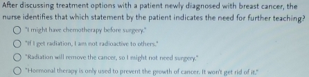 After discussing treatment options with a patient newly diagnosed with breast cancer, the
nurse identifies that which statement by the patient indicates the need for further teaching?
"I might have chemotherapy before surgery."
"If I get radiation, I am not radioactive to others."
"Radiation will remove the cancer, so I might not need surgery."
"Hormonal therapy is only used to prevent the growth of cancer. It won't get rid of it."