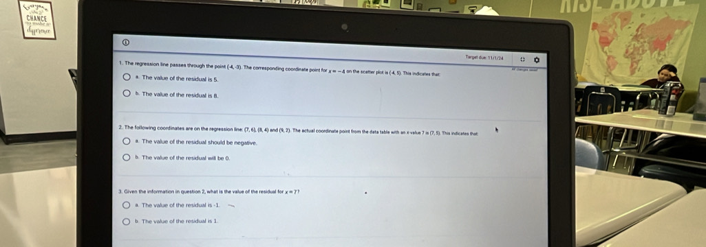 CHANCE
fe rence
Target due: 11/1/24 ;
1. The regression line passes through the point (-4,-3). The corresponding coordinate point for h catte p i (-4,5) This indicates that
a. The value of the residuall is 5
b. The value of the residual is B.
2. The following coordinates are on the regression line: (7,6), (8,4) (9,2). The actual coordinate point from the data table with an x -value 7 is (7, 5). This indicates that
a. The value of the residual should be negative.
b. The value of the residual will be 0.
3. Given the information in question 2, what is the value of the residual for x = 7?
a. The value of the residual is -1.
b. The value of the residual is 1.