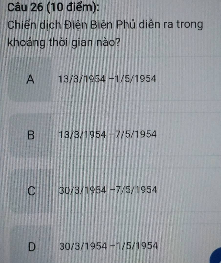 Chiến dịch Điện Biên Phủ diễn ra trong
khoảng thời gian nào?
A 13/3/1954-1/5/1954
B 13/3/1954-7/5/1954
C 30/3 /1954-7/5/1954
D 30/3/1954-1/5/1954