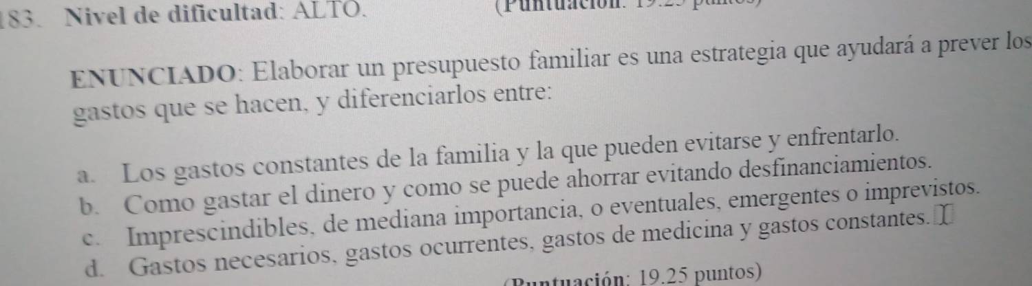 Nivel de dificultad: ALTÖ. (Puntuación: 19:23
ENUNCIADO: Elaborar un presupuesto familiar es una estrategia que ayudará a prever los
gastos que se hacen, y diferenciarlos entre:
a. Los gastos constantes de la familia y la que pueden evitarse y enfrentarlo.
b. Como gastar el dinero y como se puede ahorrar evitando desfinanciamientos.
c. Imprescindibles, de mediana importancia, o eventuales, emergentes o imprevistos.
d. Gastos necesarios, gastos ocurrentes, gastos de medicina y gastos constantes. 
untuación: 19.25 puntos)