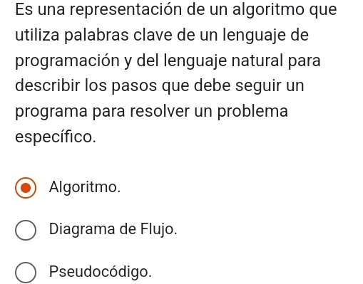 Es una representación de un algoritmo que
utiliza palabras clave de un lenguaje de
programación y del lenguaje natural para
describir los pasos que debe seguir un
programa para resolver un problema
específico.
Algoritmo.
Diagrama de Flujo.
Pseudocódigo.