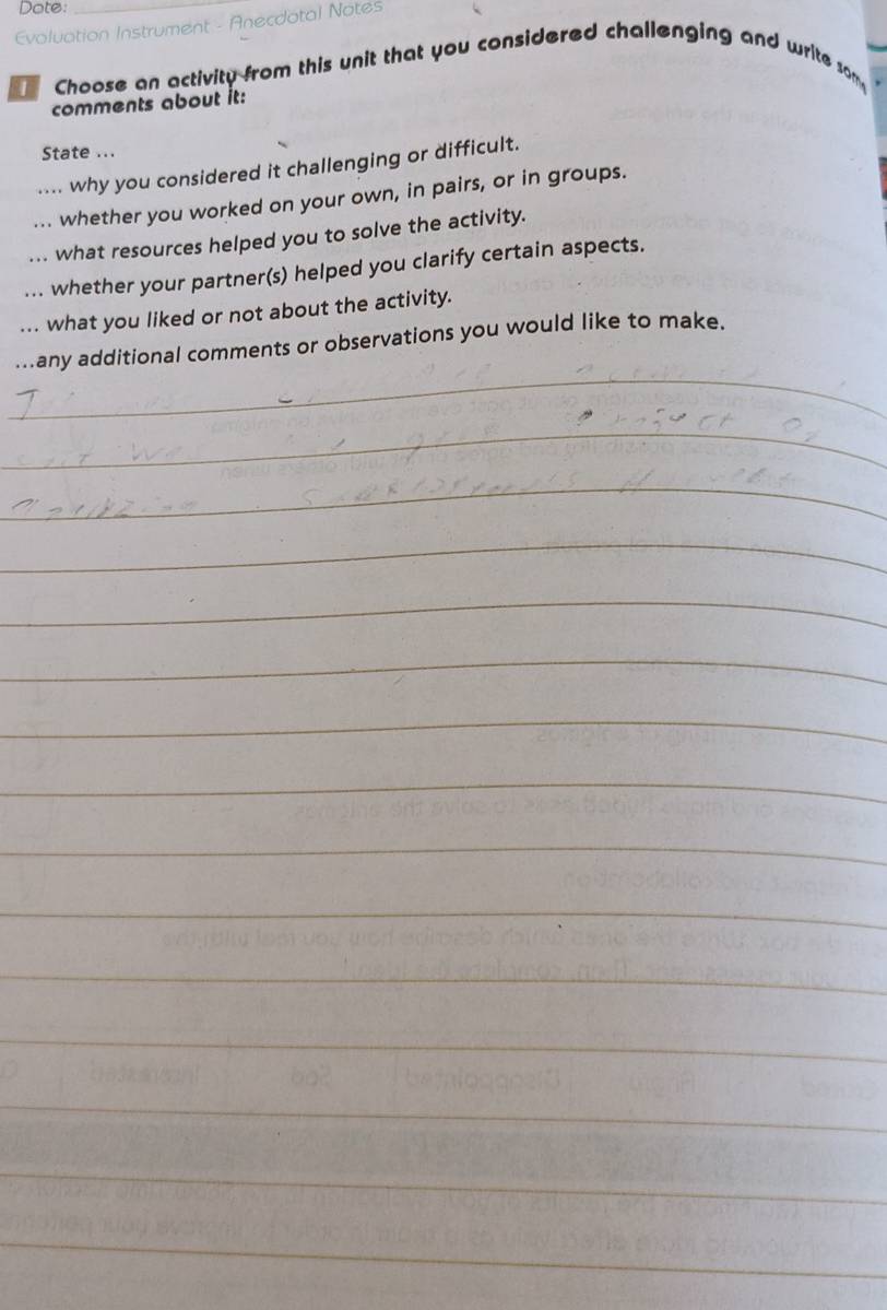 Dote: 
Evoluation Instrument - Anecdotal Notes 
Choose an activity from this unit that you considered challenging and write som 
comments about it: 
State ... 
.... why you considered it challenging or difficult. 
... whether you worked on your own, in pairs, or in groups. 
. what resources helped you to solve the activity. 
whether your partner(s) helped you clarify certain aspects. 
... what you liked or not about the activity. 
_ 
...any additional comments or observations you would like to make. 
_ 
_ 
_ 
_ 
_ 
_ 
_ 
_ 
_ 
_ 
_ 
_ 
_ 
_ 
_ 
_ 
_ 
_ 
_ 
_