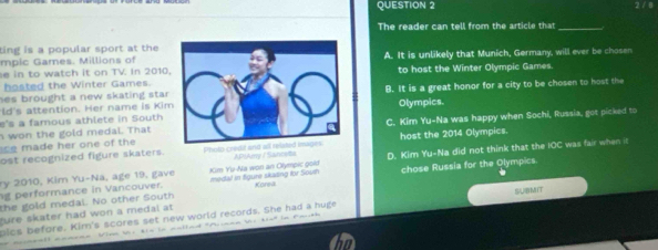 2 / 8
The reader can tell from the article that_
ting is a popular sport at the
mpic Games. Millions of
e in to watch it on TV. In 2010.A. It is unlikely that Munich, Germany, will ever be chosen
hosted the Winter Games.to host the Winter Olympic Games.
ld's attention. Her name is KiB. It is a great honor for a city to be chosen to host the
hes brought a new skating sta .Olympics.
e's a famous athlete in South
e her on e of th C. Kim Yu-Na was happy when Sochi, Russia, got picked to
won the gold medal. That
ost recognized figure skaters. Ph APIAmy / Sanceta host the 2014 Olympics.
g performance in Vancouver. Km Yu-Na won an Olympic gold medal in figure skating for Soun D. Kim Yu-Na did not think that the IOC was fair when it
ry 2010, Kim Yu-Na, age 19, gave
the gold medal. No other South chose Russia for the Olympics
Korea
fure skater had won a medal at pics before. Kirn's scores set new world records. She had a huge SUBMIT
mrcneall aamaae Winn bnr tis is aallad Asaan e tie* in Path