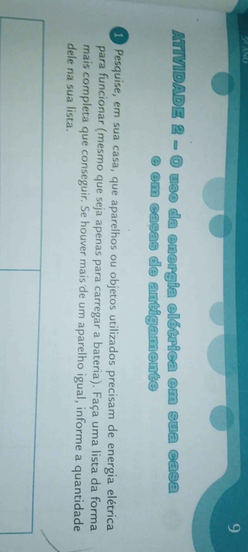 SANO 
9 
ATIVIDADE 2 - O uso da energia elétrica em sua casa 
e em casas de antigamente
10 Pesquíse, em sua casa, que aparelhos ou objetos utilizados precisam de energia elétrica 
para funcionar (mesmo que seja apenas para carregar a bateria). Faça uma lista da forma 
mais completa que conseguir. Se houver mais de um aparelho igual, informe a quantidade 
dele na sua lista.