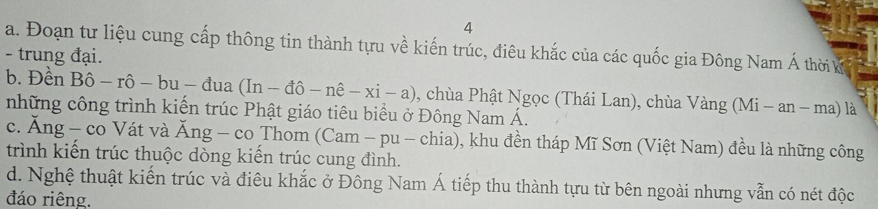 Đoạn tư liệu cung cấp thông tin thành tựu về kiến trúc, điêu khắc của các quốc gia Đông Nam Á thời kỳ
- trung đại.
b. Đền Bhat o — ro -bu-dua (In-dhat o-nhat e-xi-a) , chùa Phật Ngọc (Thái Lan), chùa Va Vang(Mi-an-ma) là
những công trình kiến trúc Phật giáo tiêu biểu ở Đông Nam Á.
c. Ăng - co Vát và Ăng - co Thom (Cam - pu - chia), khu đền tháp Mĩ Sơn (Việt Nam) đều là những công
trình kiến trúc thuộc dòng kiển trúc cung đình.
d. Nghệ thuật kiến trúc và điêu khắc ở Đông Nam Á tiếp thu thành tựu từ bên ngoài nhưng vẫn có nét độc
đáo riêng.