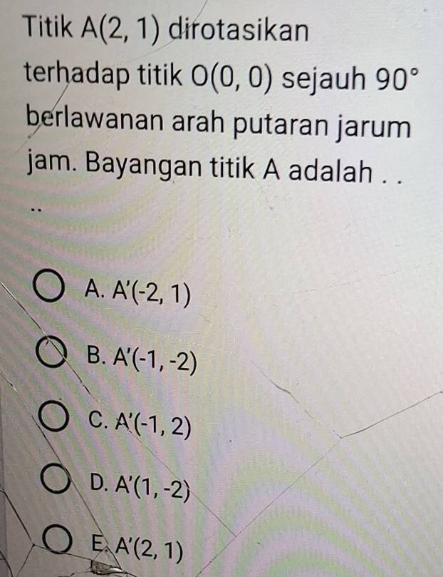 Titik A(2,1) dirotasikan
terhadap titik O(0,0) sejauh 90°
berlawanan arah putaran jarum
jam. Bayangan titik A adalah . .
A. A'(-2,1)
B. A'(-1,-2)
C. A'(-1,2)
D. A'(1,-2)
E A'(2,1)