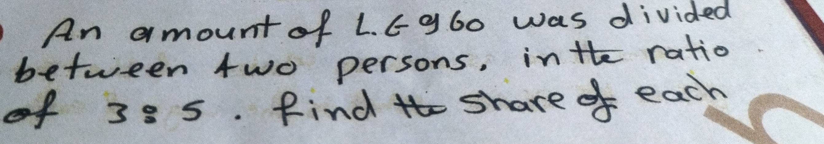 An amount of L. 6 g60 was divided 
between two persons, inte ratio 
of 38 5. Find tho share of each