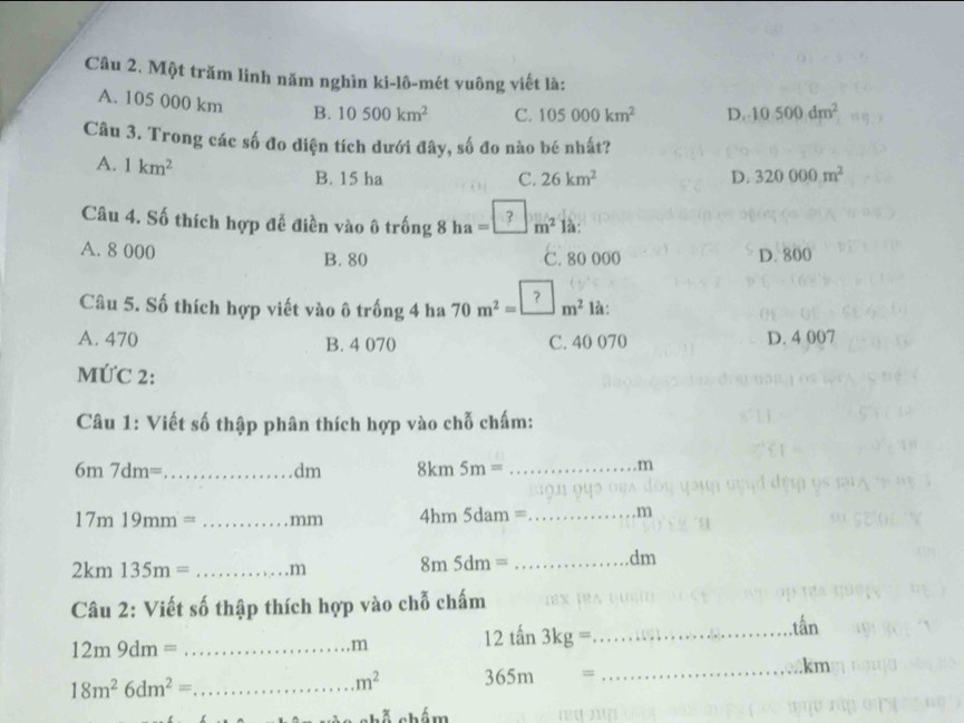 Một trăm linh năm nghìn ki-lô-mét vuông viết là:
A. 105 000 km B. 10500km^2 C. 105000km^2 D. 10500dm^2
Câu 3. Trong các số đo diện tích dưới đây, số đo nào bé nhất?
A. 1km^2
B. 15 ha C. 26km^2 D. 320000m^2
Câu 4. Số thích hợp đễ điền vào ô trốn 1 8 ha = _ _ _ _ m² là:
A. 8 000 B. 80 C. 80 000 D. 800
Câu 5. Số thích hợp viết vào ô trống 4 ha 70m^2=□ m^2 là:
A. 470 B. 4 070 C. 40 070 D. 4 007
MỨC 2:
Câu 1: Viết số thập phân thích hợp vào chỗ chấm:
6m7dm= _8km 5m= _
dm
m
17m19mm= _mm 4hm 5dam =_  m
2km135m= _.m 8m5dm= _
dm
Câu 2: Viết số thập thích hợp vào chỗ chấm
.tấn
_ 12m9dm=
m
12 tan 3kg= _
. km
18m^26dm^2= _
m^2 365m = _
chỗ chám