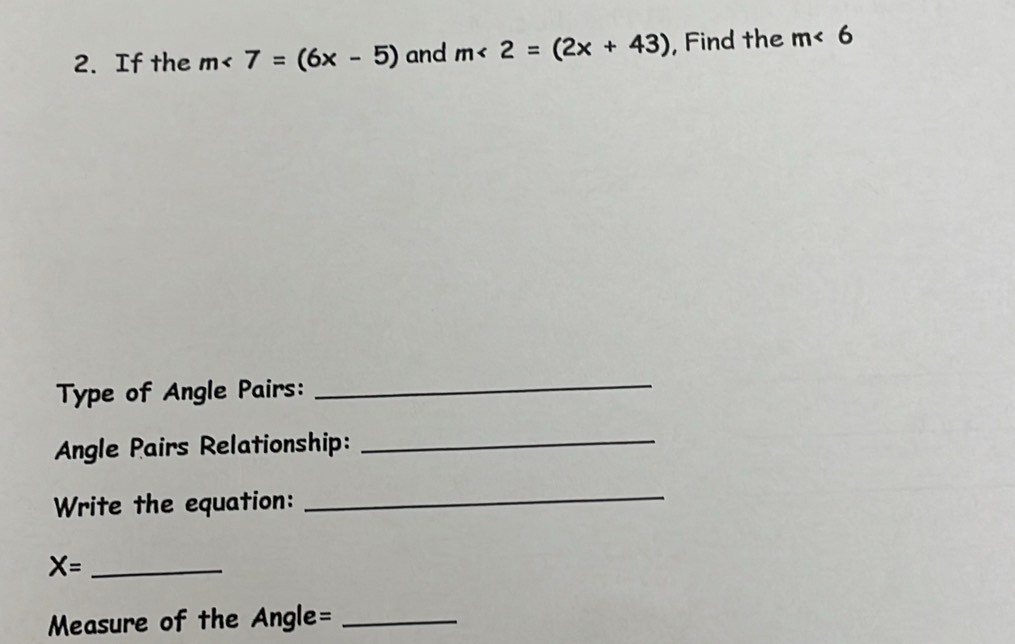 If the m<7=(6x-5) and m<2=(2x+43) , Find the m<6</tex> 
Type of Angle Pairs: 
_ 
Angle Pairs Relationship: 
_ 
Write the equation: 
_ 
_ X=
Measure of the Angle=_