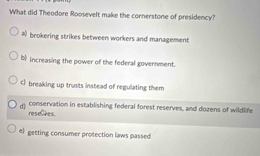 What did Theodore Roosevelt make the cornerstone of presidency?
a) brokering strikes between workers and management
b) increasing the power of the federal government.
c) breaking up trusts instead of regulating them
conservation in establishing federal forest reserves, and dozens of wildlife
rese ves.
e) getting consumer protection laws passed