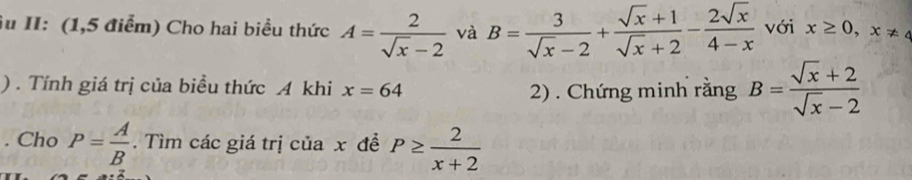 Âu II: (1,5 điểm) Cho hai biểu thức A= 2/sqrt(x)-2  và B= 3/sqrt(x)-2 + (sqrt(x)+1)/sqrt(x)+2 - 2sqrt(x)/4-x  với x≥ 0,x!= 4
) . Tính giá trị của biều thức A khi x=64
2) . Chứng minh rằng B= (sqrt(x)+2)/sqrt(x)-2 . Cho P= A/B . Tìm các giá trị của x đề P≥  2/x+2 