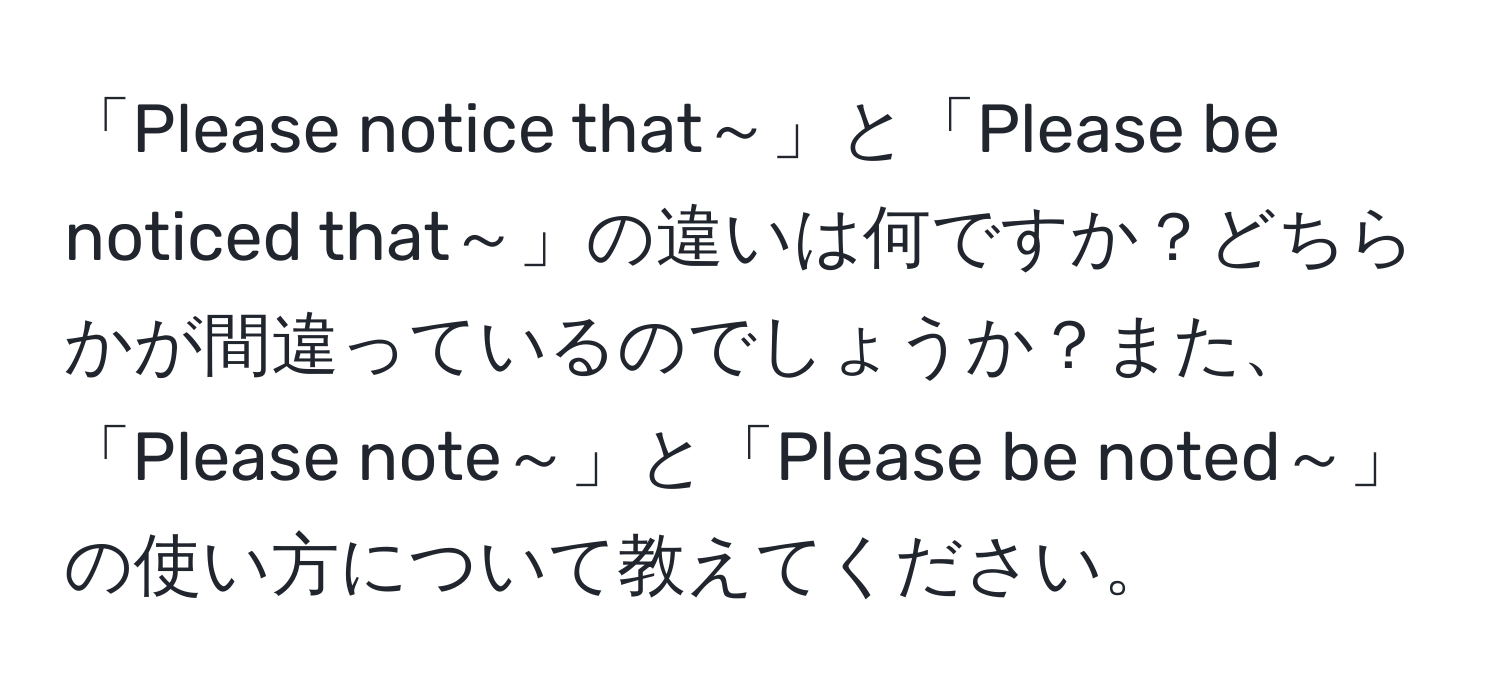 「Please notice that～」と「Please be noticed that～」の違いは何ですか？どちらかが間違っているのでしょうか？また、「Please note～」と「Please be noted～」の使い方について教えてください。