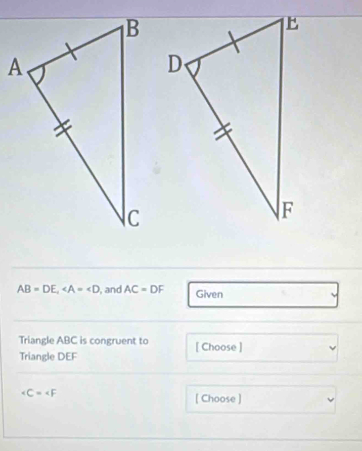 AB=DE, , and AC=DF Given 
Triangle ABC is congruent to [ Choose ] 
Triangle DEF
∠ C=∠ F
[ Choose ]