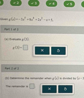 2 3 4 5 
Given g(x)=-3x^5+8x^4+2x^2-x+5, 
Part I of 2 
(a) Evaluate g(3).
g(3)=□
Part 2 of 2 
(b) Determine the remainder when g(x) is divided by (x-3
The remainder is ×