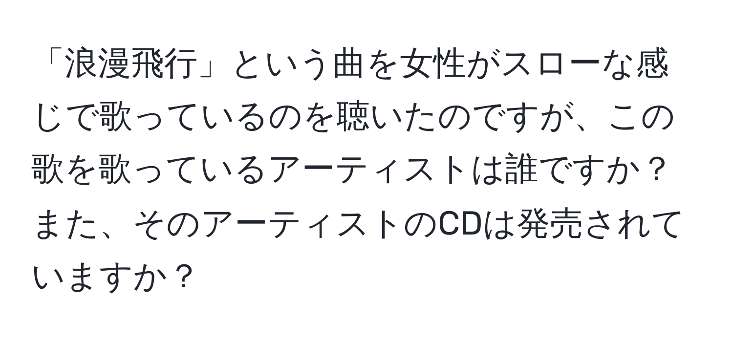 「浪漫飛行」という曲を女性がスローな感じで歌っているのを聴いたのですが、この歌を歌っているアーティストは誰ですか？また、そのアーティストのCDは発売されていますか？