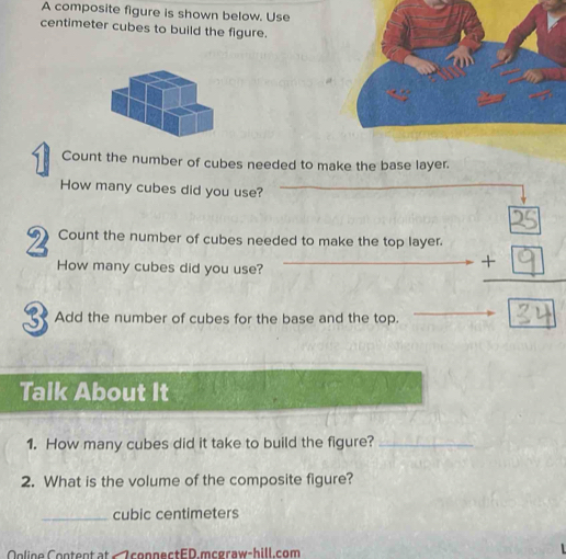 A composite figure is shown below. Use
centimeter cubes to build the figure. 
Count the number of cubes needed to make the base layer. 
How many cubes did you use? 
2 Count the number of cubes needed to make the top layer. 
How many cubes did you use? 
3 Add the number of cubes for the base and the top. 
Talk About It 
1. How many cubes did it take to build the figure?_ 
2. What is the volume of the composite figure? 
_ cubic centimeters
nline Content at « ZconnectED.mcgraw-hill.com