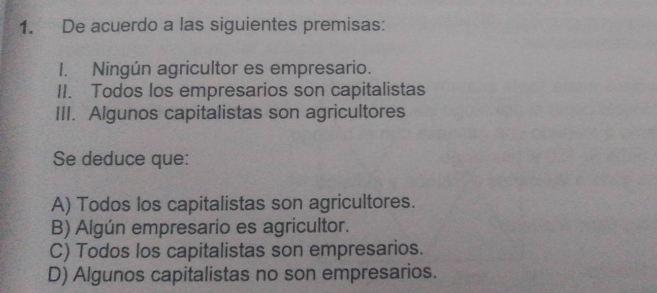 De acuerdo a las siguientes premisas:
I. Ningún agricultor es empresario.
II. Todos los empresarios son capitalistas
III. Algunos capitalistas son agricultores
Se deduce que:
A) Todos los capitalistas son agricultores.
B) Algún empresario es agricultor.
C) Todos los capitalistas son empresarios.
D) Algunos capitalistas no son empresarios.