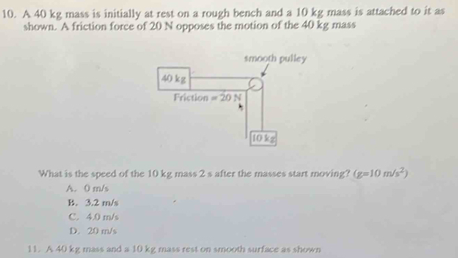 A 40 kg mass is initially at rest on a rough bench and a 10 kg mass is attached to it as
shown. A friction force of 20 N opposes the motion of the 40 kg mass
What is the speed of the 10 kg mass 2 s after the masses start moving? (g=10m/s^2)
A. 0 m/s
B. 3.2 m/s
C. 4.0 m/s
D. 20 m/s
11. A 40 kg mass and a 10 kg mass rest on smooth surface as shown