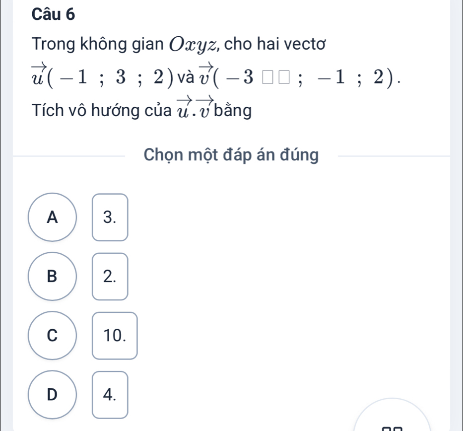 Trong không gian Oxyz, cho hai vectơ
vector u(-1;3;2) và vector v(-3□ □ ;-1;2). 
Tích vô hướng của vector u.vector v bằng
Chọn một đáp án đúng
A 3.
B 2.
C 10.
D 4.