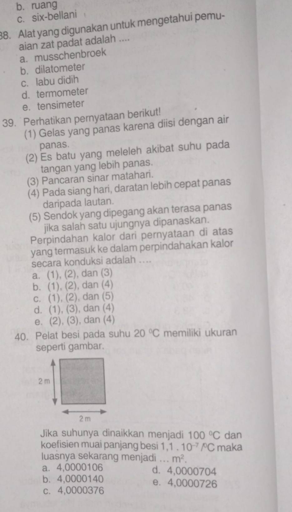 b. ruang
c. six-bellani
38. Alat yang digunakan untuk mengetahui pemu-
aian zat padat adalah ....
a. musschenbroek
b. dilatometer
c. labu didih
d. termometer
e. tensimeter
39. Perhatikan pernyataan berikut!
(1) Gelas yang panas karena diisi dengan air
panas.
(2) Es batu yang meleleh akibat suhu pada
tangan yang lebih panas.
(3) Pancaran sinar matahari.
(4) Pada siang hari, daratan lebih cepat panas
daripada lautan.
(5) Sendok yang dipegang akan terasa panas
jika salah satu ujungnya dipanaskan.
Perpindahan kalor dari pernyataan di atas
yang termasuk ke dalam perpindahakan kalor
secara konduksi adalah ....
a. (1), (2), dan (3)
b. (1), (2), dan (4)
c. (1), (2), dan (5)
d. (1), (3), dan (4)
e. (2), (3), dan (4)
40. Pelat besi pada suhu 20°C memiliki ukuran
seperti gambar.
Jika suhunya dinaikkan menjadi 100°C dan
koefisien muai panjang besi 1, 1 . 10^(-7)/^circ C maka
luasnya sekarang menjadi ... m^2. 
a⩽ 4,0000106 d. 4,0000704
b. 4,0000140 e⩽ 4,0000726
c. 4,0000376