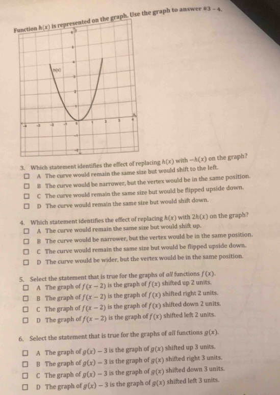 is represented on the graph. Use the graph to answer
# 3-4.
3. Which statement identifies the effect of replacing h(x) with -h(x) on the graph?
A The curve would remain the same size but would shift to the left.
B The curve would be narrower, but the vertex would be in the same position.
C The curve would remain the same size but would be flipped upside down.
D The curve would remain the same size but would shift down.
4. Which statement identifies the effect of replacing h(x) with 2h(x) on the graph?
A The curve would remain the same size but would shift up.
B The curve would be narrower, but the vertex would be in the same position.
C The curve would remain the same size but would be flipped upside down.
D The curve would be wider, but the vertex would be in the same position.
5. Select the statement that is true for the graphs of all functions f(x).
A The graph of f(x-2) is the graph of f(x) shifted up 2 units.
B The graph of f(x-2) is the graph of f(x) shifted right 2 units.
C The graph of f(x-2) is the graph of f(x) shifted down 2 units.
D The graph of f(x-2) is the graph of f(x) shifted left 2 units.
6. Select the statement that is true for the graphs of all functions g(x).
A The graph of g(x)-3 is the graph of g(x) shifted up 3 units.
B The graph of g(x)-3 is the graph of g(x) shifted right 3 units.
C The graph of g(x)-3 is the graph of g(x) shifted down 3 units.
D The graph of g(x)-3 is the graph of g(x) shifted left 3 units.