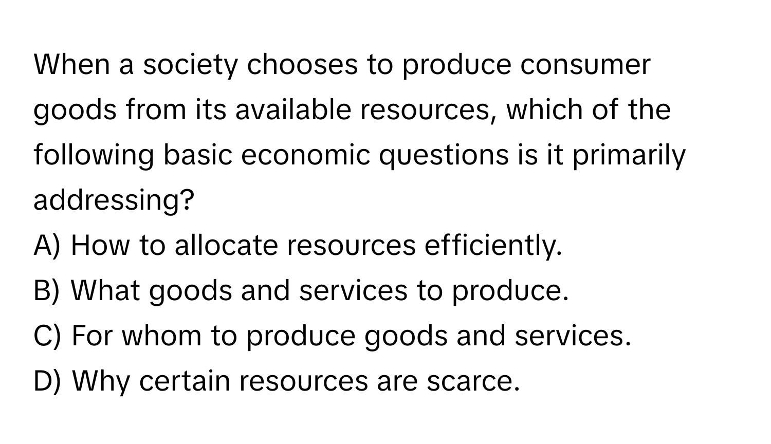 When a society chooses to produce consumer goods from its available resources, which of the following basic economic questions is it primarily addressing?

A) How to allocate resources efficiently.
B) What goods and services to produce.
C) For whom to produce goods and services.
D) Why certain resources are scarce.