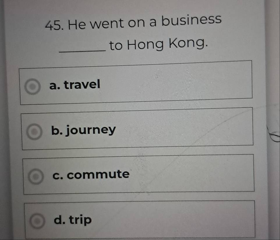 He went on a business
_to Hong Kong.
a. travel
b. journey
c. commute
d. trip