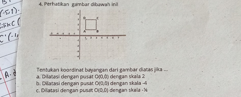 Perhatikan gambar dibawah ini!
Tentukan koordinat bayangan dari gambar diatas jika ...
a. Dilatasi dengan pusat O(0,0) dengan skala 2
b. Dilatasi dengan pusàt O(0,0) dengan skala -4
c. Dilatasi dengan pusat O(0,0) dengan skala -½