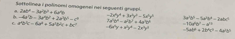 Sottolinea i polinomi omogenei nei seguenti gruppi. 
a. 2ab^4-3a^2b^3+6a^4b
-2x^6y^4+3x^3y^3-5x^5y^5
b. -4a^7b-3a^4b^2+2a^3b^5-c^9 3a^2b^5-5a^3b^4-2abc^5
C. a^4b^3c-6a^8+5a^5b^2c+bc^7
7a^5b^4-a^2b^7+4a^3b^6
-6x^5y+x^2y^4-2x^3y^3
-10a^6b^7-a^(13)
-5ab^6+2b^4c^3-4a^2b^5