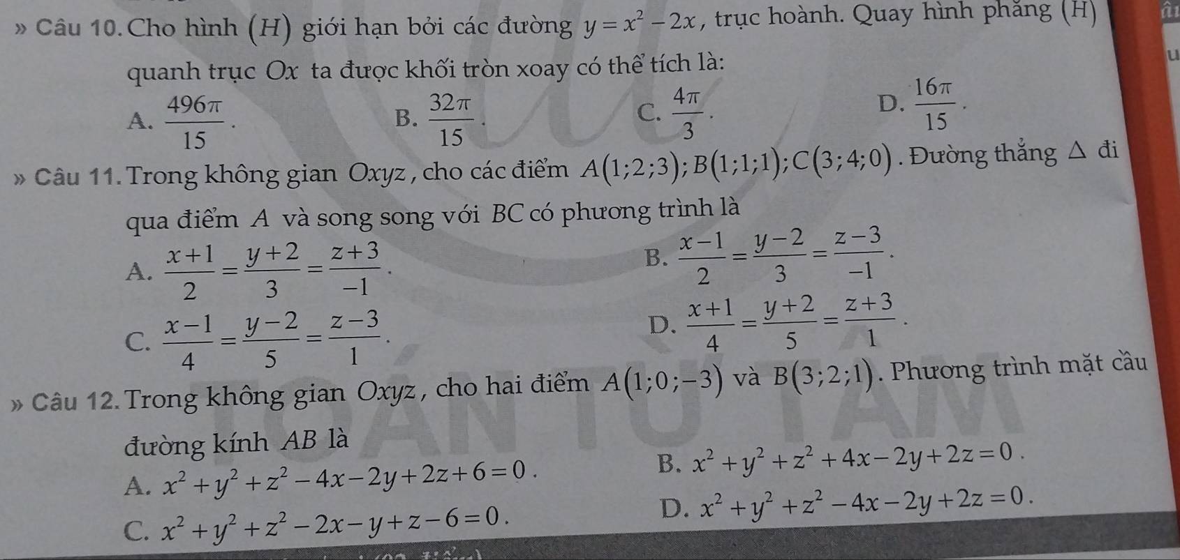 » Câu 10.Cho hình (H) giới hạn bởi các đường y=x^2-2x , trục hoành. Quay hình phăng (H) a
quanh trục Ox ta được khối tròn xoay có thể tích là:
U
A.  496π /15 .  32π /15 
B.
C.  4π /3 .
D.  16π /15 .
* Câu 11. Trong không gian Oxyz , cho các điểm A(1;2;3);B(1;1;1);C(3;4;0). Đường thắng △ đi
qua điểm A và song song với BC có phương trình là
A.  (x+1)/2 = (y+2)/3 = (z+3)/-1 .
B.  (x-1)/2 = (y-2)/3 = (z-3)/-1 .
C.  (x-1)/4 = (y-2)/5 = (z-3)/1 .
D.  (x+1)/4 = (y+2)/5 = (z+3)/1 .
Câu 12. Trong không gian Oxyz , cho hai điểm A(1;0;-3) và B(3;2;1). Phương trình mặt cầu
đường kính AB là
A. x^2+y^2+z^2-4x-2y+2z+6=0.
B. x^2+y^2+z^2+4x-2y+2z=0.
C. x^2+y^2+z^2-2x-y+z-6=0.
D. x^2+y^2+z^2-4x-2y+2z=0.