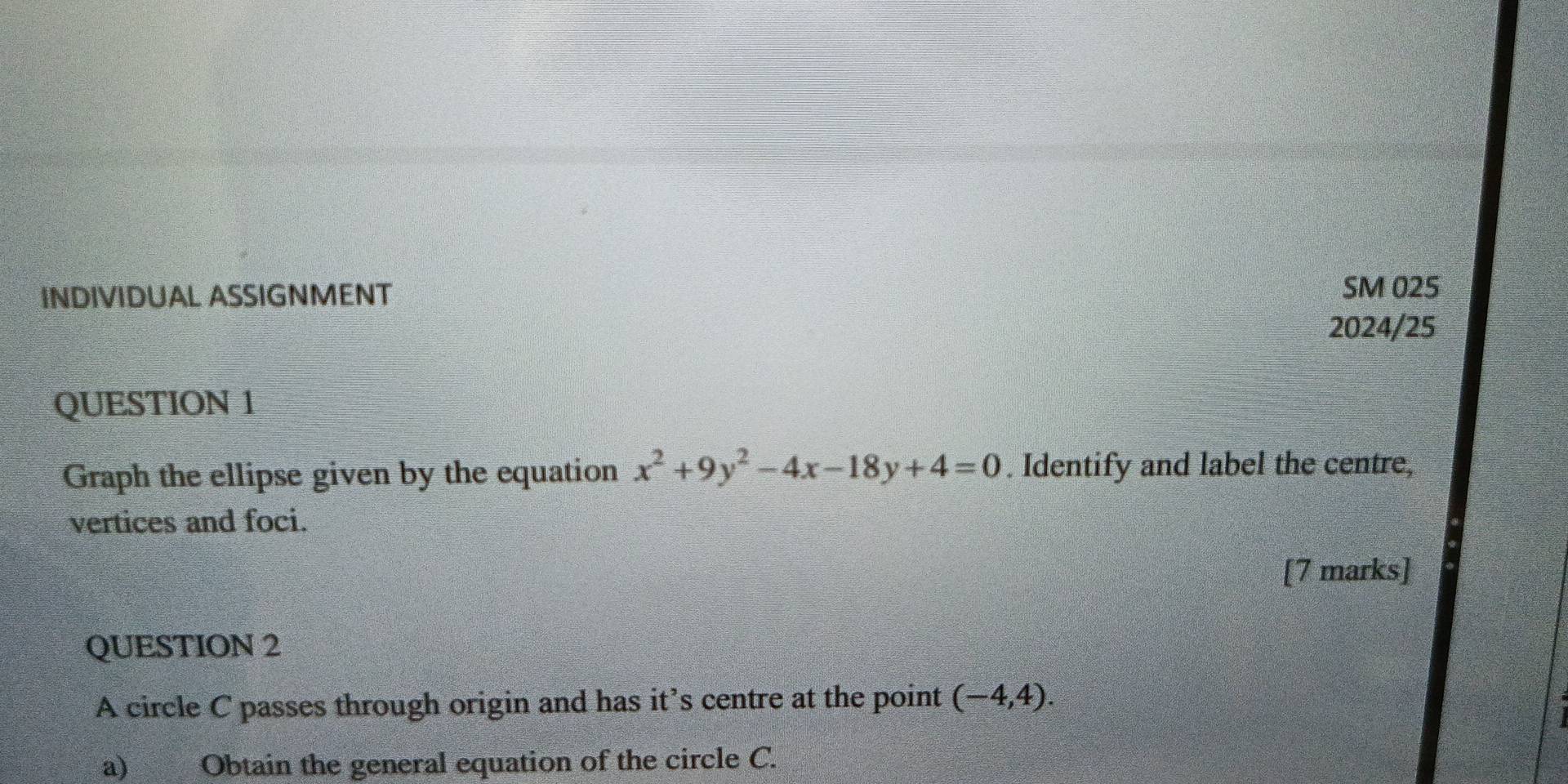 INDIVIDUAL ASSIGNMENT SM 025 
2024/25 
QUESTION 1 
Graph the ellipse given by the equation x^2+9y^2-4x-18y+4=0. Identify and label the centre, 
vertices and foci. 
[7 marks] 
QUESTION 2 
A circle C passes through origin and has it’s centre at the point (-4,4). 
a) Obtain the general equation of the circle C.