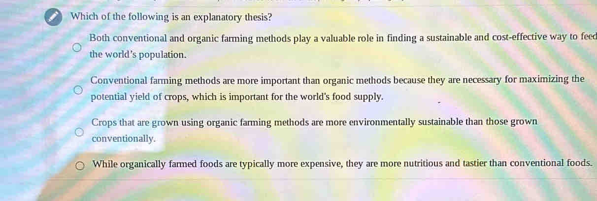 a Which of the following is an explanatory thesis?
Both conventional and organic farming methods play a valuable role in finding a sustainable and cost-effective way to feed
the world's population.
Conventional farming methods are more important than organic methods because they are necessary for maximizing the
potential yield of crops, which is important for the world's food supply.
Crops that are grown using organic farming methods are more environmentally sustainable than those grown
conventionally.
While organically farmed foods are typically more expensive, they are more nutritious and tastier than conventional foods.