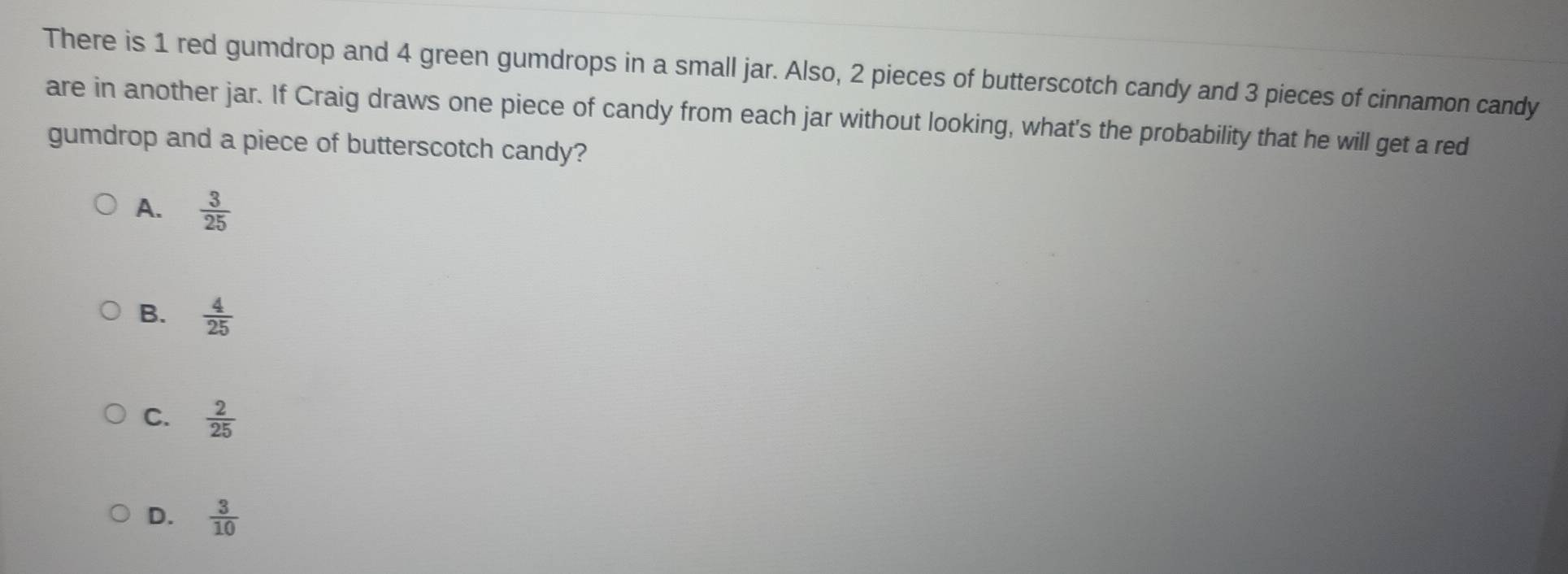 There is 1 red gumdrop and 4 green gumdrops in a small jar. Also, 2 pieces of butterscotch candy and 3 pieces of cinnamon candy
are in another jar. If Craig draws one piece of candy from each jar without looking, what's the probability that he will get a red
gumdrop and a piece of butterscotch candy?
A.  3/25 
B.  4/25 
C.  2/25 
D.  3/10 